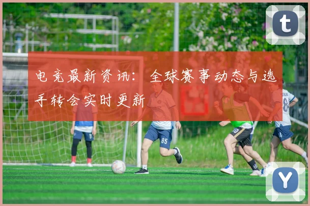 电竞最新资讯:全球赛事动态与选手转会实时更新