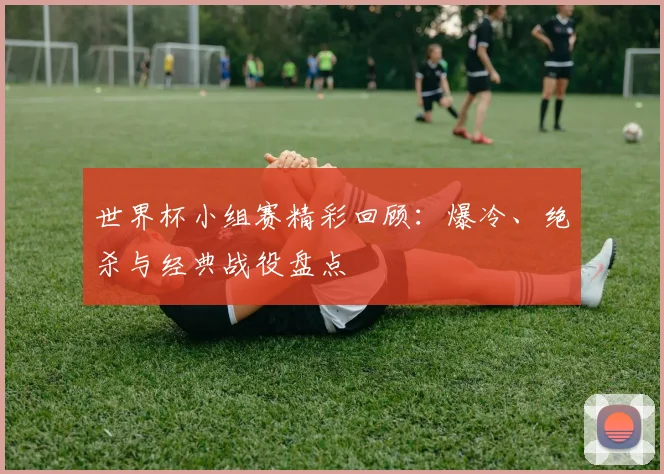 世界杯小组赛精彩回顾：爆冷、绝杀与经典战役盘点