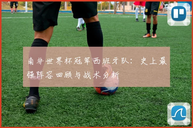 南非世界杯冠军西班牙队:史上最强阵容回顾与战术分析