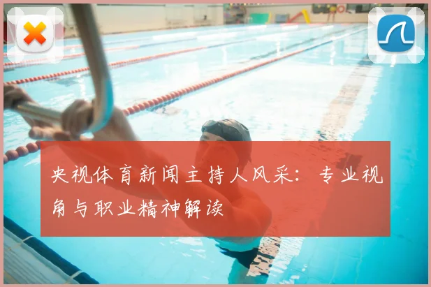 央视体育新闻主持人风采：专业视角与职业精神解读
